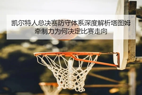 凯尔特人总决赛防守体系深度解析塔图姆牵制力为何决定比赛走向