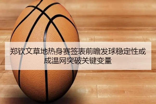 郑钦文草地热身赛签表前瞻发球稳定性或成温网突破关键变量