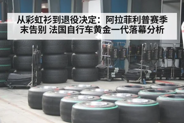 从彩虹衫到退役决定：阿拉菲利普赛季末告别 法国自行车黄金一代落幕分析