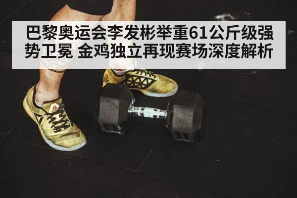 巴黎奥运会李发彬举重61公斤级强势卫冕 金鸡独立再现赛场深度解析