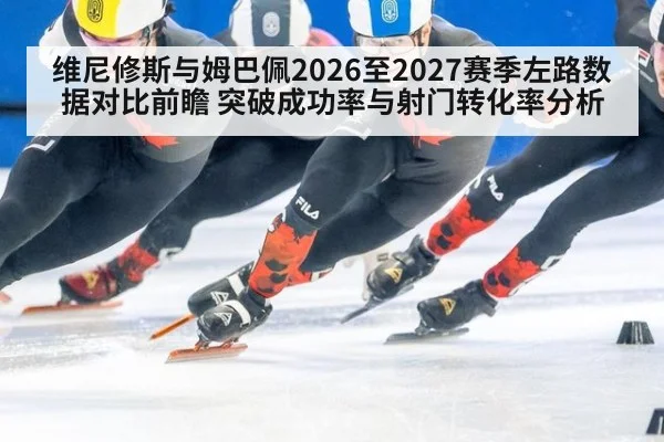 维尼修斯与姆巴佩2026至2027赛季左路数据对比前瞻 突破成功率与射门转化率分析