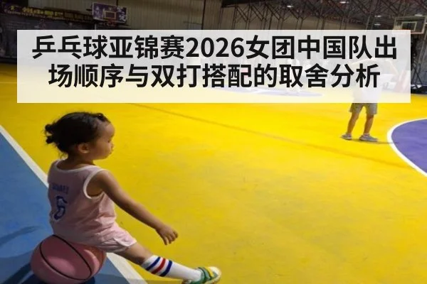 乒乓球亚锦赛2026女团中国队出场顺序与双打搭配的取舍分析