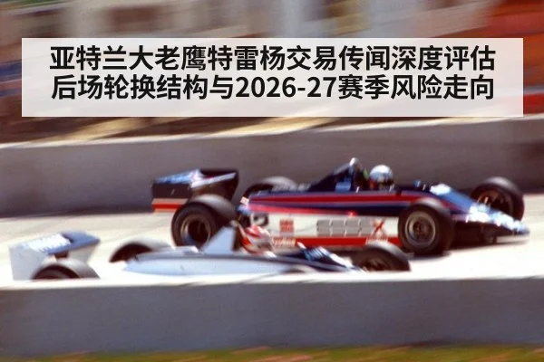 亚特兰大老鹰特雷杨交易传闻深度评估 后场轮换结构与2026-27赛季风险走向