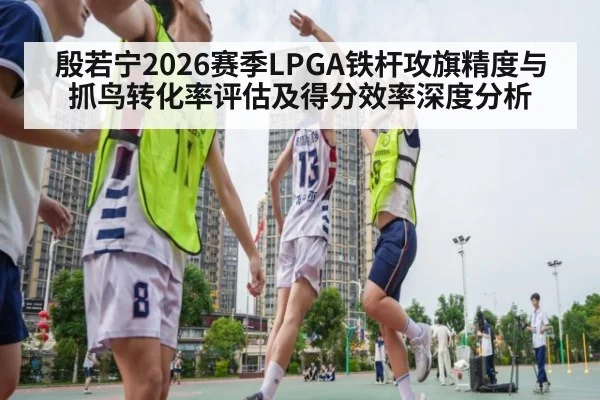 殷若宁2026赛季LPGA铁杆攻旗精度与抓鸟转化率评估及得分效率深度分析
